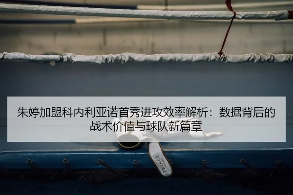 朱婷加盟科内利亚诺首秀进攻效率解析：数据背后的战术价值与球队新篇章